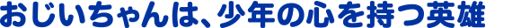 おじいちゃんは、少年の心を持つ英雄