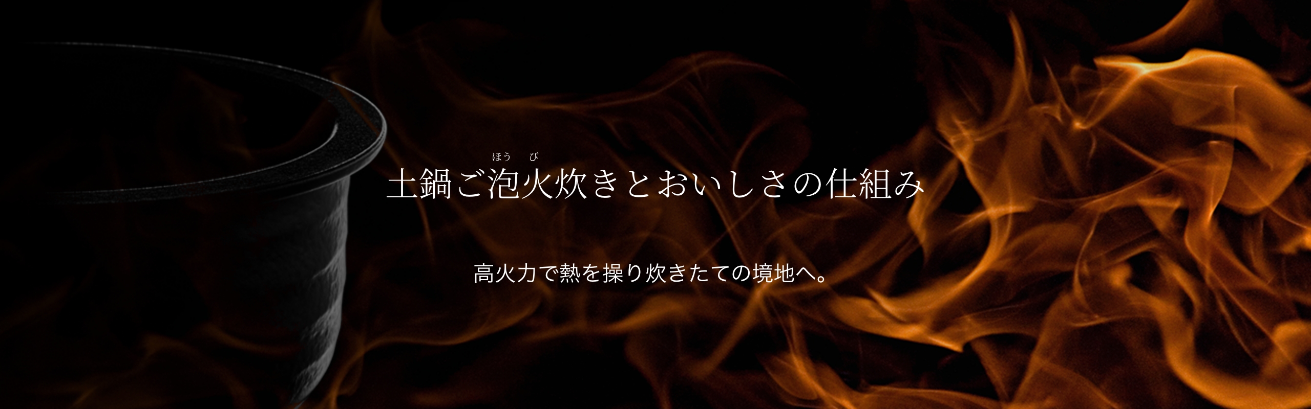 Mechanisms of 土鍋ご泡火炊き to Produce Delicious Flavors. Controlling temperature with high degree of heat and wind power to maximize the delicious flavors of freshly cooked rice.
