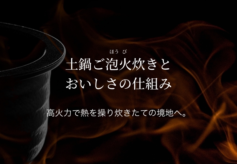 Mechanisms of 土鍋ご泡火炊き to Produce Delicious Flavors. Controlling temperature with high degree of heat and wind power to maximize the delicious flavors of freshly cooked rice.