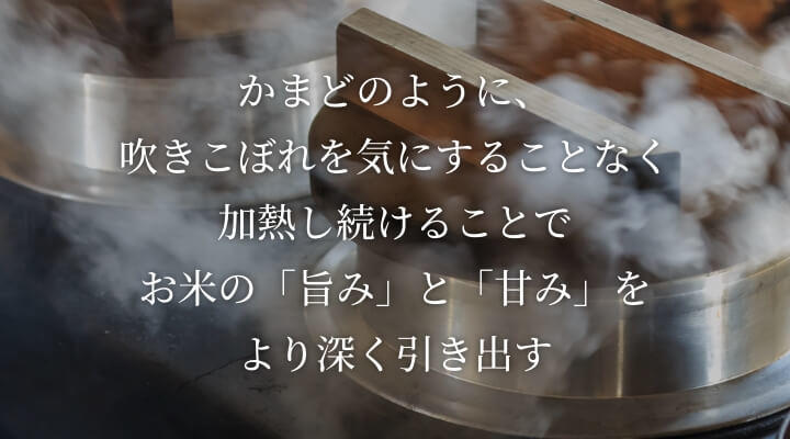 かまどのように、吹きこぼれを気にすることなく加熱し続けることでお米の「旨み」と「甘み」をより深く引き出します。